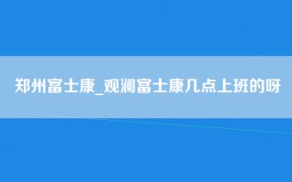 郑州富士康_观澜富士康几点上班的呀