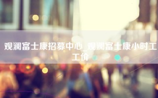 观澜富士康招募中心_观澜富士康小时工工价