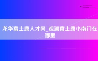 龙华富士康人才网_观澜富士康小南门在哪里