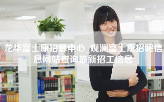 龙华富士康招募中心_观澜富士康招聘信息网站查询最新招工信息