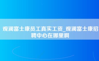 观澜富士康员工真实工资_观澜富士康招聘中心在哪里啊