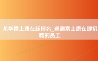 龙华富士康在线报名_观澜富士康在哪招聘的员工