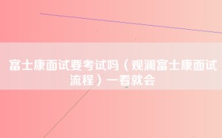 富士康面试要考试吗（观澜富士康面试流程）一看就会