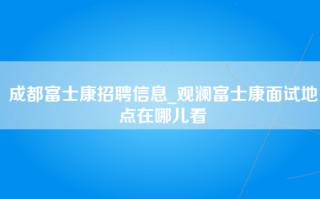 成都富士康招聘信息_观澜富士康面试地点在哪儿看