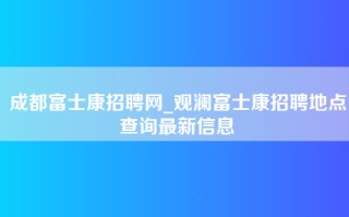 成都富士康招聘网_观澜富士康招聘地点查询最新信息