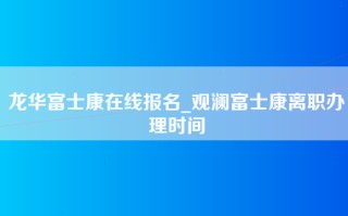 龙华富士康在线报名_观澜富士康离职办理时间