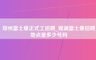 郑州富士康正式工招聘_观澜富士康招聘地点是多少号码