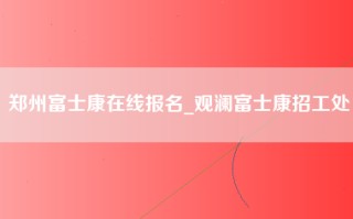 郑州富士康在线报名_观澜富士康招工处