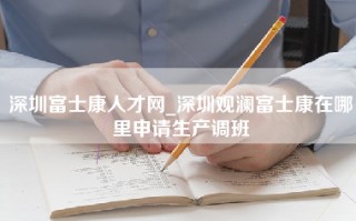 深圳富士康人才网_深圳观澜富士康在哪里申请生产调班