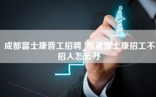 成都富士康普工招聘_观澜富士康招工不招人怎么办