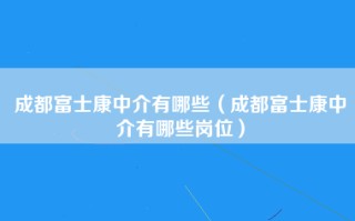 成都富士康中介有哪些（成都富士康中介有哪些岗位）