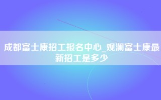 成都富士康招工报名中心_观澜富士康最新招工是多少