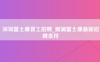 深圳富士康普工招聘_观澜富士康最新招聘条件