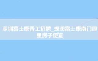 深圳富士康普工招聘_观澜富士康南门哪里房子便宜