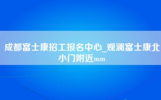 成都富士康招工报名中心_观澜富士康北小门附近mm