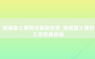 观澜富士康现状最新信息_<strong>观澜富士康招工信息最新</strong>版