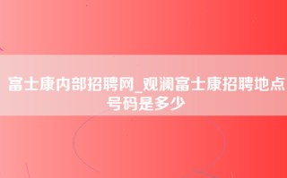 富士康内部招聘网_观澜富士康招聘地点号码是多少