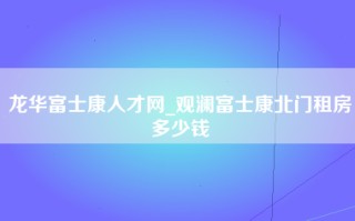 龙华富士康人才网_观澜富士康北门租房多少钱