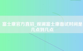 富士康官方直招_<strong>观澜富士康面试时间</strong>是几点到几点