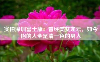 实拍深圳富士康：曾经美女如云，如今招的人全是清一色的男人