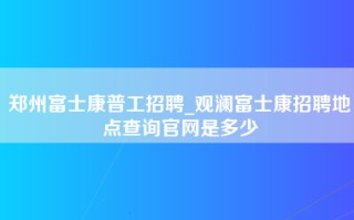 郑州富士康普工招聘_观澜富士康招聘地点查询官网是多少