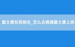 富士康在线报名_怎么去观澜富士康上班