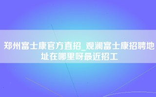 郑州富士康官方直招_观澜富士康招聘地址在哪里呀最近招工