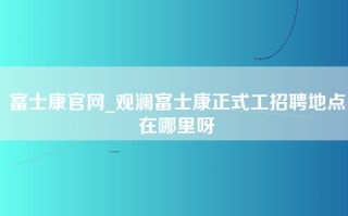 富士康官网_观澜富士康正式工招聘地点在哪里呀