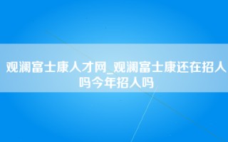 观澜富士康人才网_观澜富士康还在招人吗今年招人吗