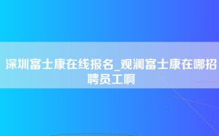 深圳富士康在线报名_观澜富士康在哪招聘员工啊