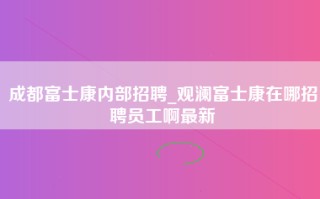 成都富士康内部招聘_观澜富士康在哪招聘员工啊最新