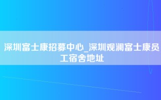 深圳富士康招募中心_深圳观澜富士康员工宿舍地址