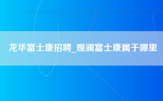 龙华富士康招聘_观澜富士康属于哪里