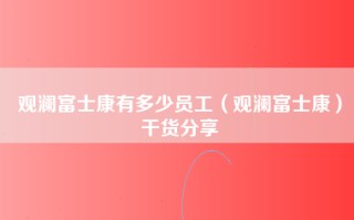 观澜富士康有多少员工（观澜富士康）干货分享