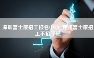 深圳富士康招工报名中心_观澜富士康招工不招了吧