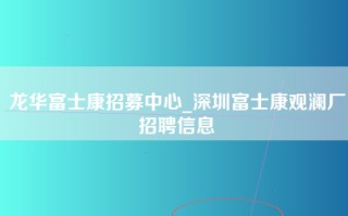 龙华富士康招募中心_深圳富士康观澜厂招聘信息