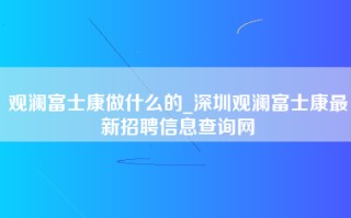 观澜富士康做什么的_深圳观澜富士康最新招聘信息查询网