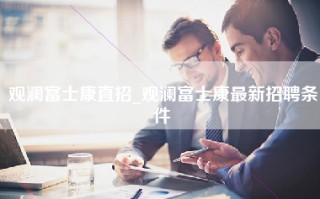 观澜富士康直招_观澜富士康最新招聘条件