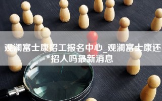 观澜富士康招工报名中心_观澜富士康还招人吗最新消息