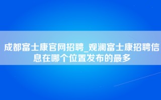 成都富士康官网招聘_<strong>观澜富士康招聘信息在哪个位置</strong>发布的最多