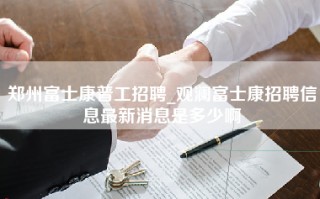 郑州富士康普工招聘_观澜富士康招聘信息最新消息是多少啊