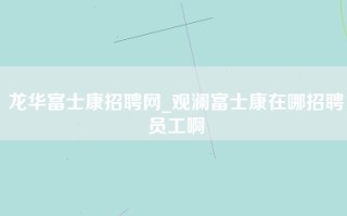 龙华富士康招聘网_观澜富士康在哪招聘员工啊