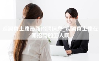 观澜富士康最新招聘信息_观澜富士康在哪招聘的工人啊