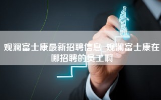 观澜富士康最新招聘信息_观澜富士康在哪招聘的员工啊