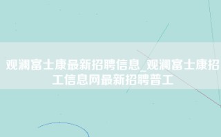 观澜富士康最新招聘信息_观澜富士康招工信息网最新招聘普工