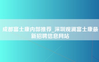 成都富士康内部推荐_深圳观澜富士康最新招聘信息网站