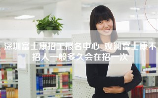 深圳富士康招工报名中心_观澜富士康不招人一般多久会在招一次