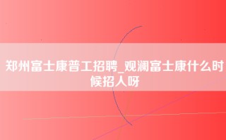 郑州富士康普工招聘_观澜富士康什么时候招人呀