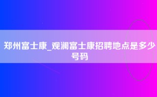 郑州富士康_观澜富士康招聘地点是多少号码