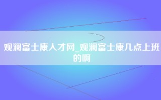 观澜富士康人才网_观澜富士康几点上班的啊